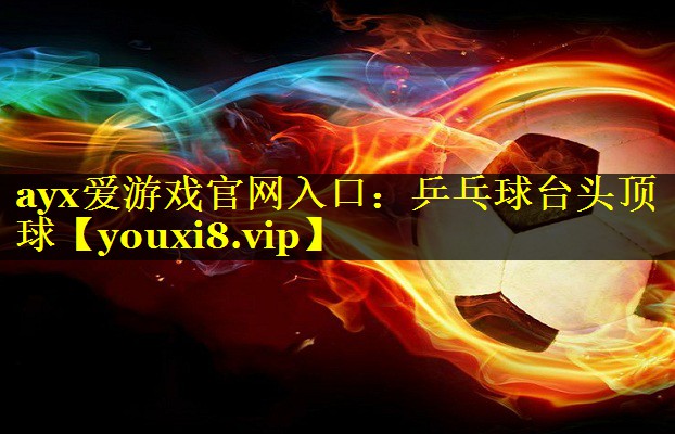 ayx爱游戏官网入口：乒乓球台头顶球