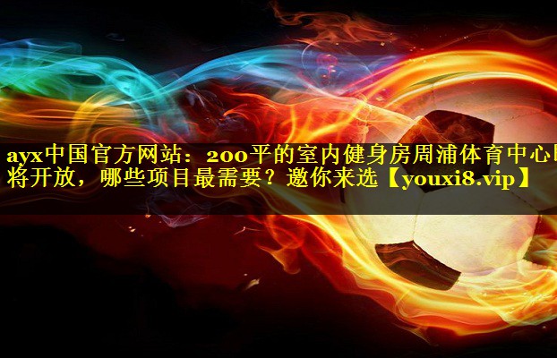 ayx中国官方网站：200平的室内健身房周浦体育中心即将开放，哪些项目最需要？邀你来选