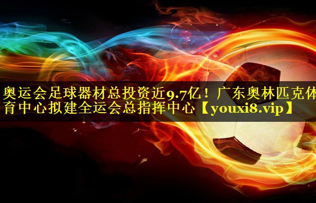 奥运会足球器材总投资近9.7亿！广东奥林匹克体育中心拟建全运会总指挥中心