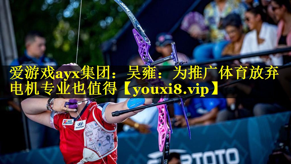 爱游戏ayx集团：吴雍：为推广体育放弃电机专业也值得