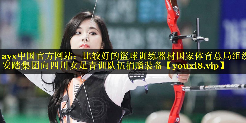 ayx中国官方网站：比较好的篮球训练器材国家体育总局组织安踏集团向四川女足青训队伍捐赠装备
