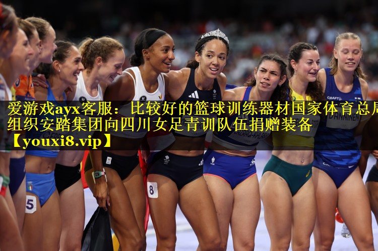 爱游戏ayx客服：比较好的篮球训练器材国家体育总局组织安踏集团向四川女足青训队伍捐赠装备