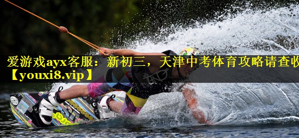 爱游戏ayx客服：新初三，天津中考体育攻略请查收